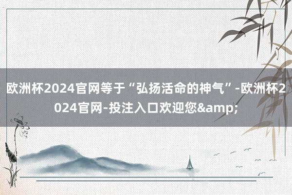 欧洲杯2024官网等于“弘扬活命的神气”-欧洲杯2024官网-投注入口欢迎您&