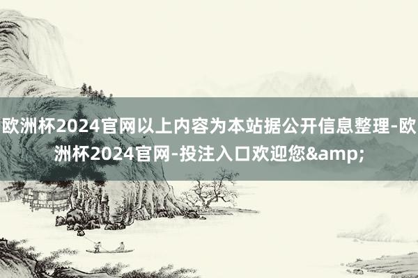 欧洲杯2024官网以上内容为本站据公开信息整理-欧洲杯2024官网-投注入口欢迎您&