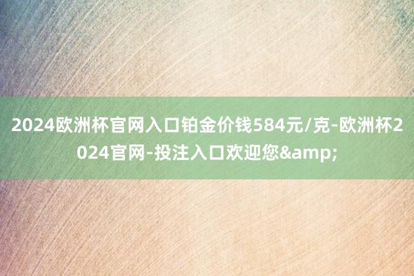 2024欧洲杯官网入口铂金价钱584元/克-欧洲杯2024官网-投注入口欢迎您&