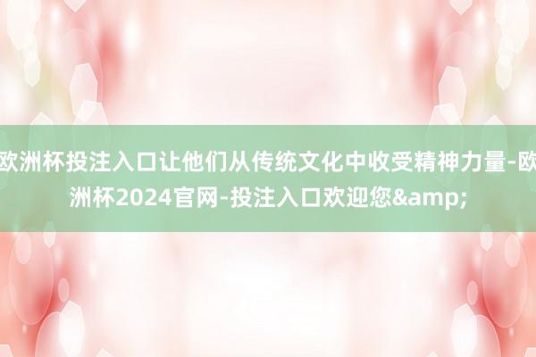 欧洲杯投注入口让他们从传统文化中收受精神力量-欧洲杯2024官网-投注入口欢迎您&