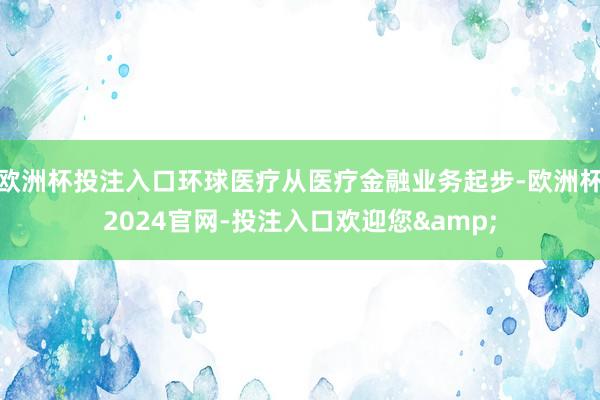 欧洲杯投注入口环球医疗从医疗金融业务起步-欧洲杯2024官网-投注入口欢迎您&