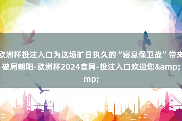 欧洲杯投注入口为这场旷日执久的“寝息保卫战”带来破局朝阳-欧洲杯2024官网-投注入口欢迎您&