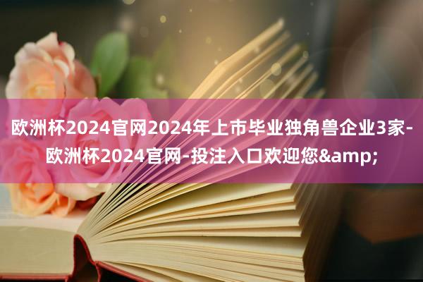 欧洲杯2024官网2024年上市毕业独角兽企业3家-欧洲杯2024官网-投注入口欢迎您&