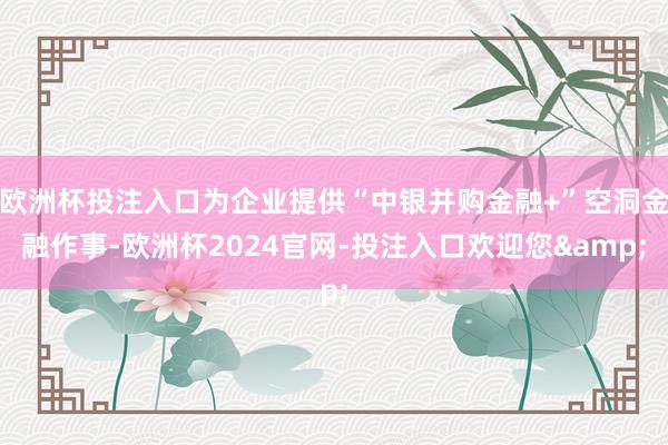 欧洲杯投注入口为企业提供“中银并购金融+”空洞金融作事-欧洲杯2024官网-投注入口欢迎您&