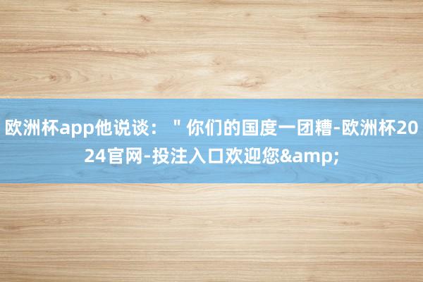 欧洲杯app他说谈：＂你们的国度一团糟-欧洲杯2024官网-投注入口欢迎您&