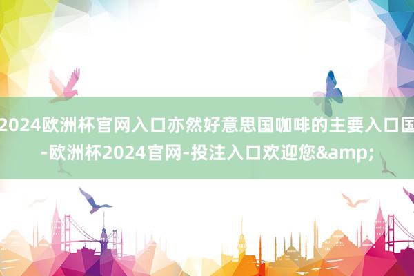 2024欧洲杯官网入口亦然好意思国咖啡的主要入口国-欧洲杯2024官网-投注入口欢迎您&