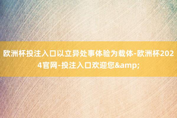 欧洲杯投注入口以立异处事体验为载体-欧洲杯2024官网-投注入口欢迎您&