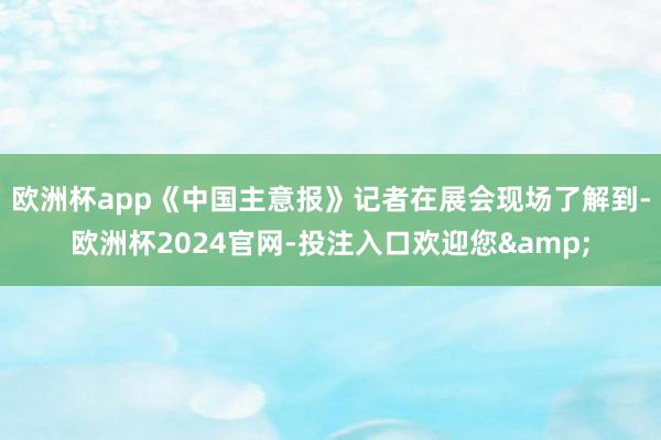 欧洲杯app《中国主意报》记者在展会现场了解到-欧洲杯2024官网-投注入口欢迎您&