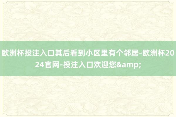 欧洲杯投注入口其后看到小区里有个邻居-欧洲杯2024官网-投注入口欢迎您&