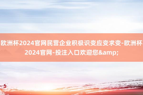 欧洲杯2024官网民营企业积极识变应变求变-欧洲杯2024官网-投注入口欢迎您&