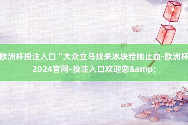 欧洲杯投注入口“大众立马找来冰块给她止血-欧洲杯2024官网-投注入口欢迎您&