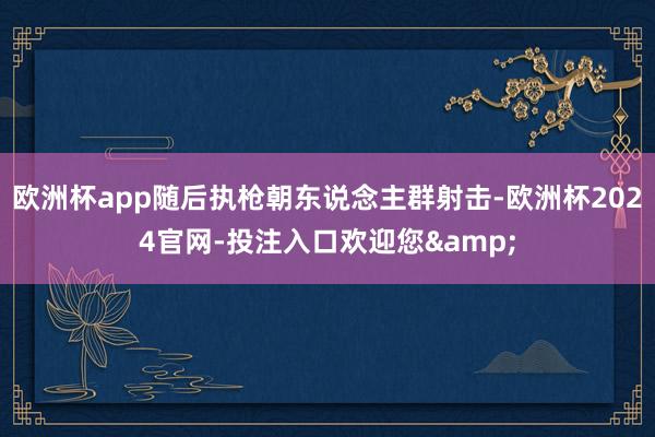 欧洲杯app随后执枪朝东说念主群射击-欧洲杯2024官网-投注入口欢迎您&