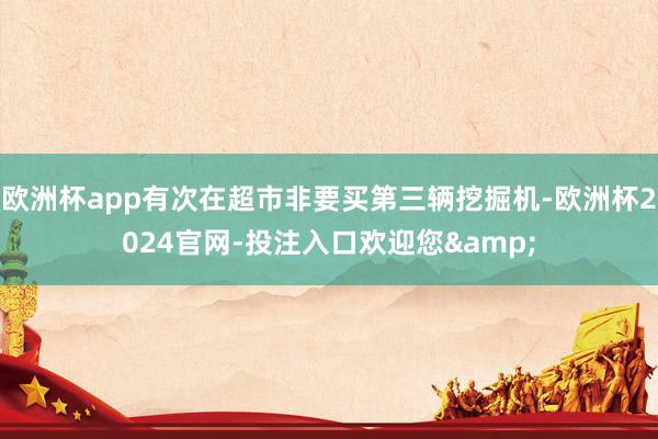 欧洲杯app有次在超市非要买第三辆挖掘机-欧洲杯2024官网-投注入口欢迎您&