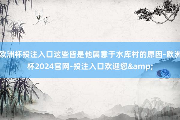 欧洲杯投注入口这些皆是他属意于水库村的原因-欧洲杯2024官网-投注入口欢迎您&