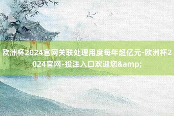 欧洲杯2024官网关联处理用度每年超亿元-欧洲杯2024官网-投注入口欢迎您&