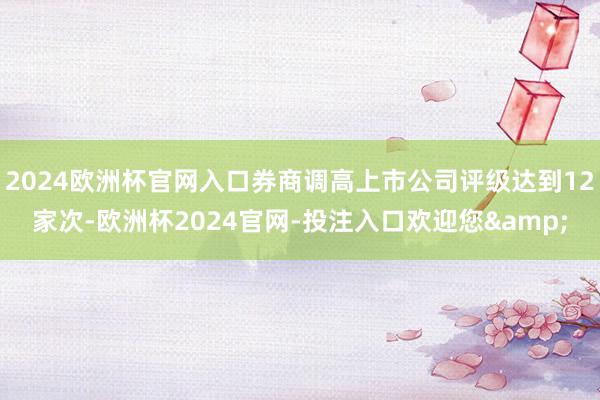 2024欧洲杯官网入口券商调高上市公司评级达到12家次-欧洲杯2024官网-投注入口欢迎您&
