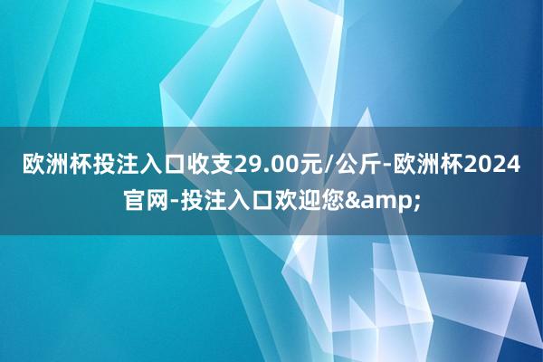 欧洲杯投注入口收支29.00元/公斤-欧洲杯2024官网-投注入口欢迎您&