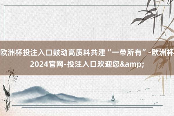 欧洲杯投注入口鼓动高质料共建“一带所有”-欧洲杯2024官网-投注入口欢迎您&
