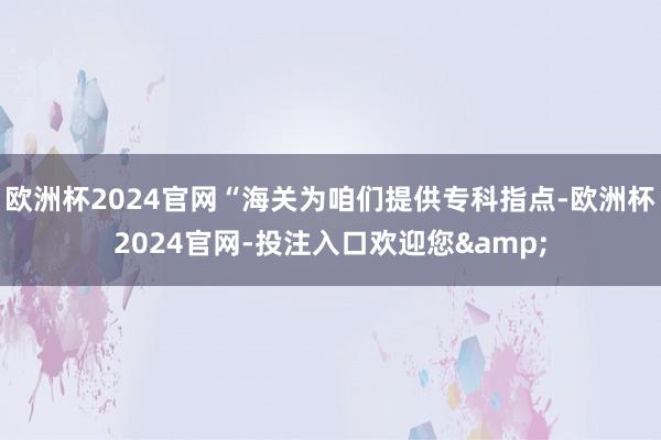 欧洲杯2024官网“海关为咱们提供专科指点-欧洲杯2024官网-投注入口欢迎您&