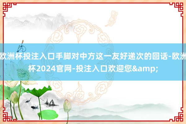 欧洲杯投注入口手脚对中方这一友好递次的回话-欧洲杯2024官网-投注入口欢迎您&
