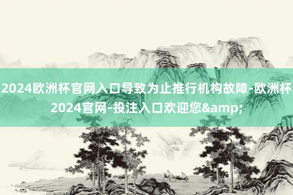 2024欧洲杯官网入口导致为止推行机构故障-欧洲杯2024官网-投注入口欢迎您&