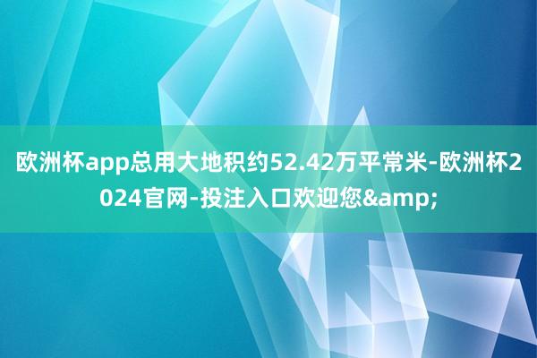 欧洲杯app总用大地积约52.42万平常米-欧洲杯2024官网-投注入口欢迎您&