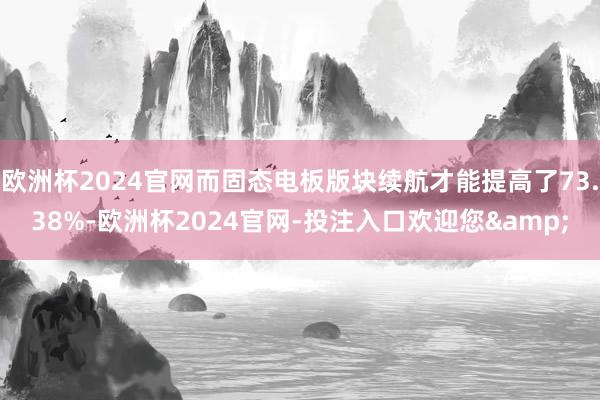 欧洲杯2024官网而固态电板版块续航才能提高了73.38%-欧洲杯2024官网-投注入口欢迎您&