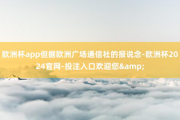 欧洲杯app但据欧洲广场通信社的报说念-欧洲杯2024官网-投注入口欢迎您&
