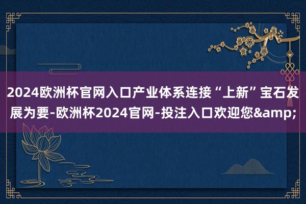 2024欧洲杯官网入口产业体系连接“上新”　　宝石发展为要-欧洲杯2024官网-投注入口欢迎您&