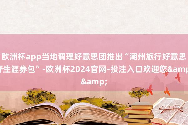 欧洲杯app当地调理好意思团推出“潮州旅行好意思好生涯券包”-欧洲杯2024官网-投注入口欢迎您&