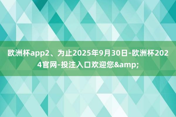欧洲杯app2、为止2025年9月30日-欧洲杯2024官网-投注入口欢迎您&