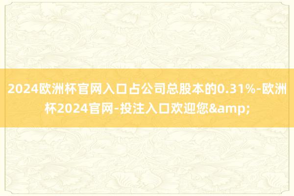 2024欧洲杯官网入口占公司总股本的0.31%-欧洲杯2024官网-投注入口欢迎您&