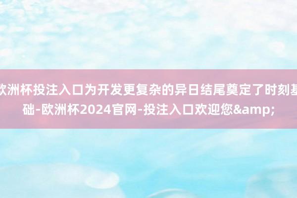 欧洲杯投注入口为开发更复杂的异日结尾奠定了时刻基础-欧洲杯2024官网-投注入口欢迎您&