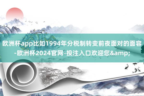 欧洲杯app比如1994年分税制转变前夜面对的面容-欧洲杯2024官网-投注入口欢迎您&