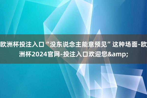 欧洲杯投注入口“没东说念主能意预见”这种场面-欧洲杯2024官网-投注入口欢迎您&