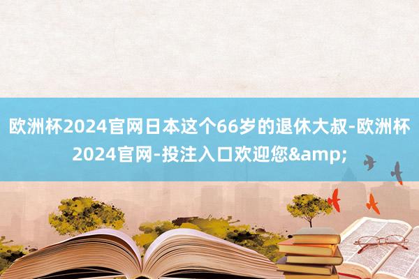 欧洲杯2024官网日本这个66岁的退休大叔-欧洲杯2024官网-投注入口欢迎您&