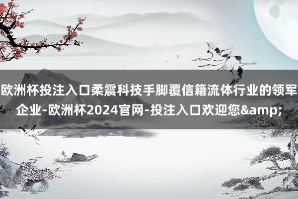 欧洲杯投注入口　　柔震科技手脚覆信籍流体行业的领军企业-欧洲杯2024官网-投注入口欢迎您&