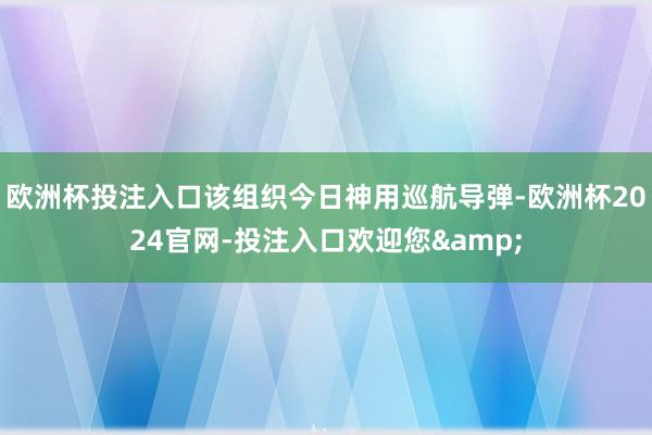 欧洲杯投注入口该组织今日神用巡航导弹-欧洲杯2024官网-投注入口欢迎您&