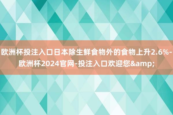 欧洲杯投注入口日本除生鲜食物外的食物上升2.6%-欧洲杯2024官网-投注入口欢迎您&