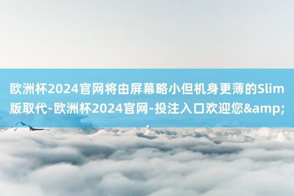 欧洲杯2024官网将由屏幕略小但机身更薄的Slim版取代-欧洲杯2024官网-投注入口欢迎您&