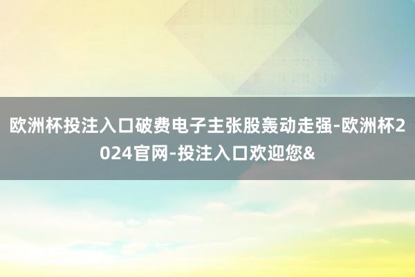 欧洲杯投注入口破费电子主张股轰动走强-欧洲杯2024官网-投注入口欢迎您&