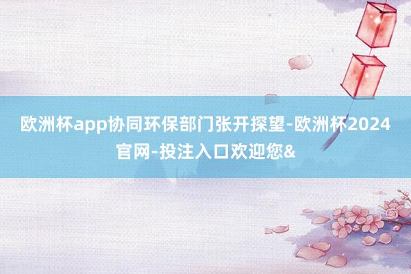 欧洲杯app协同环保部门张开探望-欧洲杯2024官网-投注入口欢迎您&