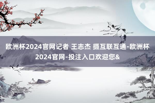 欧洲杯2024官网记者 王志杰 摄互联互通-欧洲杯2024官网-投注入口欢迎您&