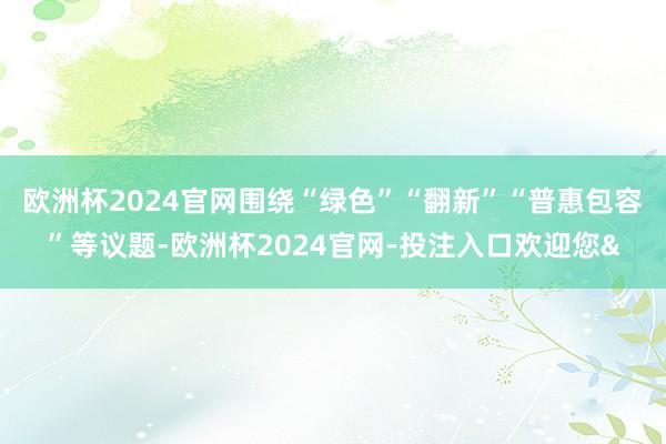 欧洲杯2024官网围绕“绿色”“翻新”“普惠包容”等议题-欧洲杯2024官网-投注入口欢迎您&