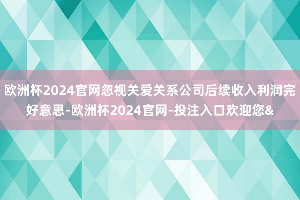 欧洲杯2024官网忽视关爱关系公司后续收入利润完好意思-欧洲杯2024官网-投注入口欢迎您&
