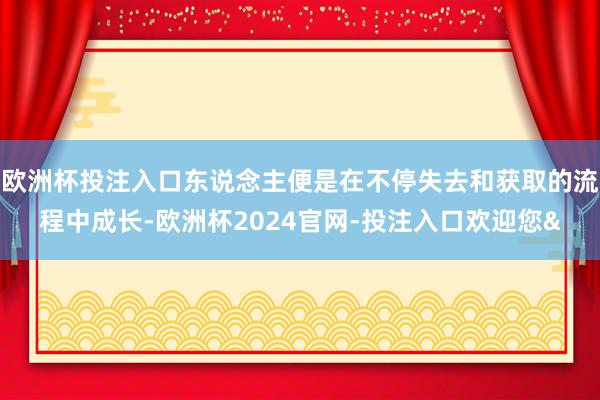 欧洲杯投注入口东说念主便是在不停失去和获取的流程中成长-欧洲杯2024官网-投注入口欢迎您&