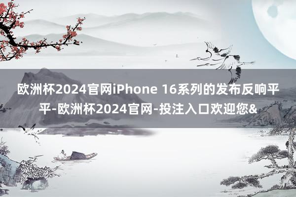 欧洲杯2024官网iPhone 16系列的发布反响平平-欧洲杯2024官网-投注入口欢迎您&