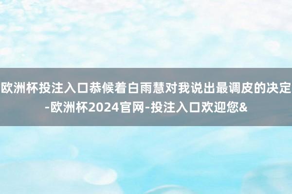 欧洲杯投注入口恭候着白雨慧对我说出最调皮的决定-欧洲杯2024官网-投注入口欢迎您&