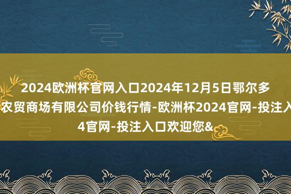 2024欧洲杯官网入口2024年12月5日鄂尔多斯市万家惠农贸商场有限公司价钱行情-欧洲杯2024官网-投注入口欢迎您&