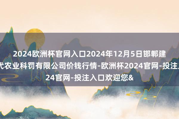 2024欧洲杯官网入口2024年12月5日邯郸建立区滏东当代农业科罚有限公司价钱行情-欧洲杯2024官网-投注入口欢迎您&